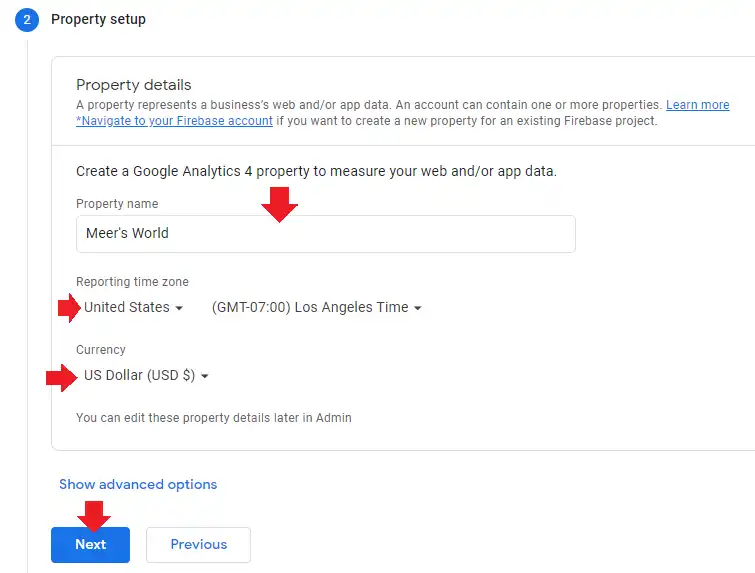 1) The second step is Property setup. A property represents a business's web or app data. For example, Meer's World is a blog which is my (Meer Basit's) property. 

2) In the Property name enter your website or business name or something relevant.

3) Choose your country in the Reporting time zone.

4) Choose your desired Currency. The standard is Dollar. The chosen currency will be shown in your Google Analytics 4 reports. For example, your website is monetized with Google AdSense, your revenue will be shown in your chosen currency.  

5) Ignore Show advanced options link.

6). Click the Next button.