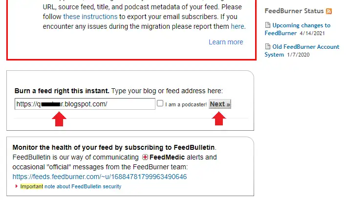 Go to Google FeedBurner. Scroll-down to Burn a feed right this instant and enter your Blogger URL like "https://example.blogspot.com". If you're a podcaster tick I am a podcaster! otherwise ignore this option means don't tick. Click Next.