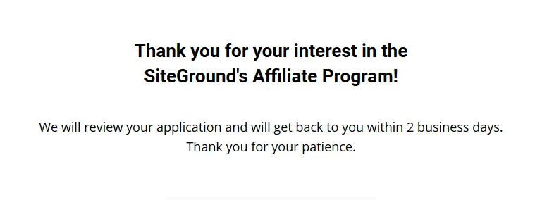 You have successfully signed up for SiteGround affiliate program. You will get a message that your application will be reviewed and they will get back to you within a week