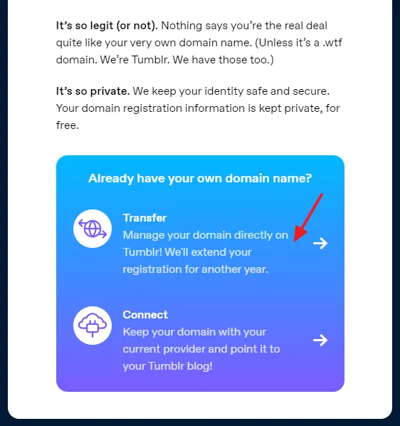 Scroll-down to Already have your own domain name? section and click on Transfer that says, "Manage your domain directly on Tumblr! We'll extend your registration for another year".